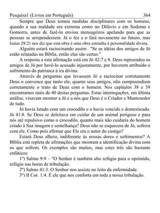 Pesquisa1 (Livros em Português) 364
Sempre que Deus tomou medidas disciplinares com os homens,
quando a sua maldade era extrema como no Dilúvio e em Sodoma e
Gomorra, antes de fazê-lo enviou mensageiros apelando para que as
pessoas se arrependessem. Já o fez e o fará novamente no futuro, mas
Isaías 28:21 nos diz que esta obra é uma obra estranha à personalidade divina.
Alguém estará raciocinando assim: "Se as idéias dos amigos de Jó
estão relatadas na Bíblia, então elas são certas."
A resposta a esta afirmação está em Jó 42:7 e 8. Deus repreendeu os
amigos de Jó por havê-lo acusado injustamente, por haverem atribuído o
sofrimento do patriarca à ira divina.
Através de perguntas que levassem Jó a raciocinar corretamente
Deus o convence que tanto ele, quanto seus amigos, não compreendiam
corretamente o trato de Deus com o homem. Nos capítulos 38 e 39
encontramos mais de 40 destas perguntas. Estas interrogaç6es, em última
análise, visavam mostrar a Jó e a nós que Deus é o Criador e Mantenedor
de tudo.
Jó havia lutado com um crocodilo e o havia vencido e domesticado.
Jó 41:8. Se Deus se deleitava em cuidar de um animal perigoso e para
nós até repulsivo como o crocodilo, quanto mais não cuidaria do homem
criado à Sua imagem e semelhança? Deus não se esquecera de Jó, sofrera
com ele. Como pois afirmar que Ele era o autor do castigo?
Estará Deus alheio, indiferente às nossas dores e sofrimentos? A
Bíblia está repleta de afirmações que mostram a identificação divina com
os que sofrem. Os exemplos são muitos, mas estes três são bastante
enfáticos:
1º) Salmo 9:9 – "O Senhor é também alto refúgio para o oprimido,
refúgio nas horas de tribulação.
2º) Salmo 41:3. O Senhor nos assiste no leito da enfermidade.
3º) II Cor. 1:4. É ele que nos conforta em toda a nossa tribulação.
 