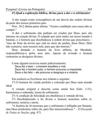 Pesquisa1 (Livros em Português) 365
4ª) Qual a explicação bíblica, divina para a dor e a sofrimento?
A dor surgiu como conseqüência de um desvio das ordens divinas
da parte dos nossos primeiros pais.
Prov. 26:2 última parte afirma: "Assim a maldição sem causa não se
cumpre."
A dor e sofrimento não podiam ser criados por Deus, pois são
intrusos na criação divina. O culpado por estes males em nosso mundo é
Satanás, e o homem que desobedeceu à ordem divina que preceituava –
"mas do fruto da árvore que está no meio do jardim, disse Deus: Dele
não comereis, nem tocareis nele, para que não morrais."
Deus dotando o homem do livre arbítrio, da liberdade,
responsabilizou-o pelos seus atos. Apesar de avisado o homem
contrariou os desígnios divinos.
Como alguém escreveu muito judiciosamente:
Deus fez o bem – o homem escolheu o mal.
Deus fez o homem justo, o homem procurou a impiedade.
Deus o fez feliz – ele procurou a desgraça e a miséria.
Em essência as Escrituras nos relatam o seguinte:
1º) O homem foi criado perfeito e colocado por Deus num mundo
ideal.
A criação original é descrita como muito boa (Gên. 1:31),
harmoniosa e ordenada, isenta de sofrimento.
2º) A condição de felicidade era obediência à vontade divina.
3º) Desobedecendo à lei divina o homem acarretou sobre si:
sofrimento, miséria e morte.
"A história de Jó mostrara que o sofrimento é infligido por Satanás,
mas Deus predomina sobre ele, para fins misericordiosos." – O Desejado
de Todas as Nações, pág. 471.
 