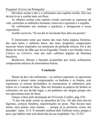 Pesquisa1 (Livros em Português) 368
Devemos aceitar a dor e o sofrimento com espírito cristão. Eles nos
devem levar a confiar mais em Deus.
As aflições aceitas com espírito cristão suavizam as asperezas da
vida, controlam as ambições humanas, removem o egoísmo e o orgulho.
Os sofrimentos nos ensinam a paciência e enriquecem a nossa
experiência.
Goethe escreveu: "Se tua dor te incomoda faze dela um poema".
É interessante notar que muitas das mais belas páginas literárias,
dos mais belos e sublimes hinos, das mais eloqüentes composições
musicais foram inspirados em momentos de profunda tristeza. Foi a dor
diante da morte do filho que levou Fagundes Varela a nos brindar com o
Cântico no Calvário, uma das mais sublimes páginas da literatura
brasileira.
Beethoven, Mozart e Haendel acometidos por cruéis sofrimentos
compuseram músicas de imorredoura beleza.
Conclusão
Diante da dor e do sofrimento – os estóicos suportam, os epicuristas
procuram o prazer como compensação; os budistas e os hindus, sem
esperanças se retiram desiludidos; os maometanos se submetem, pois
crêem ser a vontade de Deus. Mas nós firmados na palavra do Senhor os
colocamos em seu devido lugar, e até podemos nos alegrar porque eles
nos aproximam mais de Deus.
Graças a Deus pela declaração de O Grande Conflito, pág. 676:
"A dor não pode existir na atmosfera do Céu. Ali não mais haverá
lágrimas, cortejos fúnebres, manifestações de pesar. 'Não haverá mais
morte, nem pranto, nem clamor, … porque já as primeiras coisas são
passadas.' Apoc. 21:4. 'E morador nenhum dirá: Enfermo estou; porque o
povo que habitar nela será absolvido da sua iniqüidade.' Isa. 33:24."
 