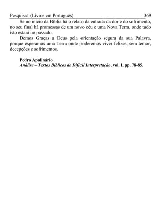 Pesquisa1 (Livros em Português) 369
Se no início da Bíblia há o relato da entrada da dor e do sofrimento,
no seu final há promessas de um novo céu e uma Nova Terra, onde tudo
isto estará no passado.
Demos Graças a Deus pela orientação segura da sua Palavra,
porque esperamos uma Terra onde poderemos viver felizes, sem temor,
decepções e sofrimentos.
Pedro Apolinário
Análise – Textos Bíblicos de Difícil Interpretação, vol. I, pp. 78-85.
 