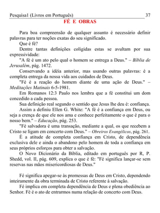 Pesquisa1 (Livros em Português) 37
FÉ E OBRAS
Para boa compreensão de qualquer assunto é necessário definir
palavras para ter noções exatas do seu significado.
Que é fé?
Dentre tantas definições coligidas estas se avultam por sua
expressividade:
"A fé é um ato pelo qual o homem se entrega a Deus." – Bíblia de
Jerusalém, pág. 1472.
Conservando a idéia anterior, mas usando outras palavras: é a
completa entrega da nossa vida aos cuidados de Deus.
"Fé é a reação do homem diante de uma ação de Deus." –
Meditações Matinais 6-5-1981.
Em Romanos 12:3 Paulo nos lembra que a fé constitui um dom
concedido a cada pessoa.
Sua definição real segundo o sentido que Jesus lhe deu é: confiança.
Assim a definiu Ellen G. White: "A fé é a confiança em Deus, ou
seja a crença de que ele nos ama e conhece perfeitamente o que é para o
nosso bem." – Educação, pág. 253.
"Fé salvadora é uma transação, mediante a qual, os que recebem a
Cristo se ligam em concerto com Deus." – Obreiros Evangélicos, pág. 261.
É a atitude de completa confiança em Cristo, de dependência
exclusiva dele e ainda o abandono pelo homem de toda a confiança em
seus próprios esforços para obter a salvação.
O Novo Dicionário da Bíblia, editado em português por R, P.
Shedd, vol. II, pág. 609, explica o que é fé: "Fé significa lançar-se sem
reservas nas mãos misericordiosas de Deus."
Fé significa apegar-se às promessas de Deus em Cristo, dependendo
inteiramente da obra terminada de Cristo referente à salvação.
Fé implica em completa dependência de Deus e plena obediência ao
Senhor. Fé é o ato de entrarmos numa relação de concerto com Deus.
 