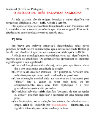Pesquisa1 (Livros em Português) 370
O ESTUDO DE TRÊS PALAVRAS SAGRADAS
As três palavras são de origem hebraica e muito significativas
porque são dirigidas a Deus – Selá, Aleluia e Amém.
Elas quase sempre se encontram transliteradas e não traduzidas, isto
é, mantidas com a mesma pronúncia que têm no original. Elas serão
estudadas na sua etimologia e em seu sentido atual.
1ª) Selá
Em breve esta palavra tornar-se-á desconhecida pelas novas
gerações, levando-se em consideração, que a nossa Sociedade Bíblica já
decidiu que não deverá aparecer mais em novas publicações da Bíblia.
Até hoje sua etimologia, mas especialmente seu real significado são
incertos para os estudiosos. Os comentaristas apresentam as seguintes
sugestões para o seu significado:
a) Um sinal litúrgico (salal = elevar), talvez para que fossem eleva
das a voz ou as mãos em atitude de oração.
b) Deriva-se de uma raiz aramaica – sl = prostrar-se. Seria um sinal
indicativo para que nesse ponto o adorador se prostrasse.
c) Uma orientação musical dada aos cantores ou à orquestra para
"elevar", isto é, cantar ou tocar mais forte, ou um
acompanhamento mais alto. Esta explicação é a mais
generalizada e mais aceita por todos.
d) O original hebraico selah significa "descanso de um suspender
ou erguer", podendo significar o suspender de uma balança para
pesar.
e) Na Septuaginta, ou a tradução dos setenta, do hebraico para o
grego, selah foi traduzida por diapsalma – diapsalma, que
significa intervalo, interlúdio, mudança de tom.
 