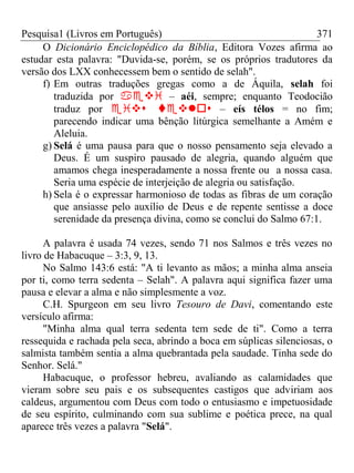 Pesquisa1 (Livros em Português) 371
O Dicionário Enciclopédico da Bíblia, Editora Vozes afirma ao
estudar esta palavra: "Duvida-se, porém, se os próprios tradutores da
versão dos LXX conhecessem bem o sentido de selah".
f) Em outras traduções gregas como a de Áquila, selah foi
traduzida por  – aéi, sempre; enquanto Teodocião
traduz por  – eís télos = no fim;
parecendo indicar uma bênção litúrgica semelhante a Amém e
Aleluia.
g) Selá é uma pausa para que o nosso pensamento seja elevado a
Deus. É um suspiro pausado de alegria, quando alguém que
amamos chega inesperadamente a nossa frente ou a nossa casa.
Seria uma espécie de interjeição de alegria ou satisfação.
h) Sela é o expressar harmonioso de todas as fibras de um coração
que ansiasse pelo auxílio de Deus e de repente sentisse a doce
serenidade da presença divina, como se conclui do Salmo 67:1.
A palavra é usada 74 vezes, sendo 71 nos Salmos e três vezes no
livro de Habacuque – 3:3, 9, 13.
No Salmo 143:6 está: "A ti levanto as mãos; a minha alma anseia
por ti, como terra sedenta – Selah". A palavra aqui significa fazer uma
pausa e elevar a alma e não simplesmente a voz.
C.H. Spurgeon em seu livro Tesouro de Davi, comentando este
versículo afirma:
"Minha alma qual terra sedenta tem sede de ti". Como a terra
ressequida e rachada pela seca, abrindo a boca em súplicas silenciosas, o
salmista também sentia a alma quebrantada pela saudade. Tinha sede do
Senhor. Selá."
Habacuque, o professor hebreu, avaliando as calamidades que
vieram sobre seu pais e os subsequentes castigos que adviriam aos
caldeus, argumentou com Deus com todo o entusiasmo e impetuosidade
de seu espírito, culminando com sua sublime e poética prece, na qual
aparece três vezes a palavra "Selá".
 