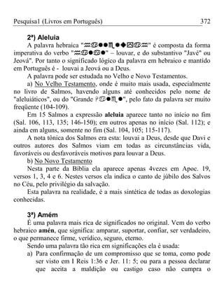 Pesquisa1 (Livros em Português) 372
2ª) Aleluia
A palavra hebraica "" é composta da forma
imperativa do verbo "" – louvar, e do substantivo "Javé" ou
Jeová". Por tanto o significado lógico da palavra em hebraico e mantido
em Português é - louvai a Jeová ou a Deus.
A palavra pode ser estudada no Velho e Novo Testamentos.
a) No Velho Testamento, onde é muito mais usada, especialmente
no livro de Salmos, havendo alguns até conhecidos pelo nome de
"aleluiáticos", ou do "Grande ", pelo fato da palavra ser muito
freqüente (104-109).
Em 15 Salmos a expressão aleluia aparece tanto no início no fim
(Sal. 106, 113, 135; 146-150); em outros apenas no início (Sal. 112); e
ainda em alguns, somente no fim (Sal. 104, 105; 115-117).
A nota tônica dos Salmos era esta: louvai a Deus, desde que Davi e
outros autores dos Salmos viam em todas as circunstâncias vida,
favoráveis ou desfavoráveis motivos para louvar a Deus.
b) No Novo Testamento
Nesta parte da Bíblia ela aparece apenas 4vezes em Apoc. 19,
versos 1, 3, 4 e 6. Nestes versos ela indica o canto de júbilo dos Salvos
no Céu, pelo privilégio da salvação.
Esta palavra na realidade, é a mais sintética de todas as doxologias
conhecidas.
3ª) Amém
É uma palavra mais rica de significados no original. Vem do verbo
hebraico amén, que significa: amparar, suportar, confiar, ser verdadeiro,
o que permanece firme, verídico, seguro, eterno.
Sendo uma palavra tão rica em significações ela é usada:
a) Para confirmação de um compromisso que se toma, como pode
ser visto em I Reis 1:36 e Jer. 11: 5; ou para a pessoa declarar
que aceita a maldição ou castigo caso não cumpra o
 