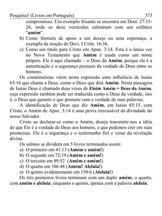 Pesquisa1 (Livros em Português) 373
compromisso. Um exemplo frisante se encontra em Deut. 27:15-
26, onde os doze versículos culminam com um enfático
"amém".
b) Como fórmula de apoio a um desejo ou uma esperança, a
exemplo da oração de Davi. I Crôn. 16:36.
c) Como um título para Cristo em Apoc. 3:14. Esta é a única vez
no Novo Testamento que Amém é usada como um nome
próprio. Ele é aqui chamado – o Deus do Amém, porque ele é a
autenticação e a segurança pessoais da verdade de Deus entre os
homens.
Os comentaristas vêem nesta expressão uma influência de Isaías
65:16 que chama a Deus, como o Deus que dirá Amém. Nesta passagem
de Isaías Deus é chamado duas vezes de Eloim Amém = Deus do Amém,
cuja expressão também pode ser traduzida como o Deus da verdade, isto
é, o Deus que garante o que promete com a verdade de suas palavras.
A identificação de Deus que diz Amém, em Isaías 65:15, com
Cristo, o Amém de Apoc. 3:14 é uma prova irrecusável da divindade do
nosso Salvador.
Cristo ao declarar-se como o Amém, deseja transmitir-nos a idéia
de que Ele é a verdade de Deus aos homens, e que podemos crer em suas
promessas. Ele é a segurança e o testemunho fiel e veraz da revelação
divina.
Os salmos se dividem em 5 livros terminados assim:
a) O primeiro em 41:13 (Amém e amém!)
b) O segundo em 72:19 (Amém e amém!)
c) O terceiro em 89:52 (Amém e amém!)
d) O quarto em 106:48 (Amém! Aleluia!)
e) O quinto evidentemente em 150:6 (Aleluia!)
Os três primeiros livros terminam com um duplo amém; o quarto,
com amém e aleluia; enquanto o quinto, apenas com a palavra aleluia.
 
