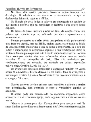 Pesquisa1 (Livros em Português) 374
No final dos quatro primeiros livros o amém termina uma
doxologia. O salmista o usa como o reconhecimento de que as
declarações feitas são seguras e válidas.
Na liturgia do povo judeu a palavra era empregada no sentido de
que quem a proferia cria na mensagem e aceitava o que estava sendo
exposto.
Os filhos de Israel usavam amém no final da oração como uma
palavra que resumia a prece, indicando que eles a aprovavam e a
tornavam sua.
Sempre pensamos no amém como uma palavra usada para concluir
uma frase ou oração, mas na Bíblia, muitas vezes, ela é usada no início
de uma frase para indicar que o que se segue é importante. Se o seu uso
indica a importância da declaração seguinte, a sua repetição no início da
sentença denota que o que será dito é muito importante e solene. Por isso
Jesus começou muitas das suas afirmações desta maneira, sendo
relatadas 25 no evangelho de João. Elas são traduzidas por:
verdadeiramente; em verdade, em verdade ou outras expressões
eqüivalentes. Confira S. João 1:51; 3:3.
Os evangelhos sinóticos empregam a expressão "amém" 49 vezes,
sendo 30 em Mateus, 13 em Marcos e 6 em Lucas. João no evangelho a
usa sempre repetida 25 vezes. Nos demais livros neotestamentários ela é
empregada 70 vezes.
Nossos pastores deviam ensinar seus membros a usarem o amém
com propriedade, com contrição e com o verdadeiro espírito de
adoração.
O amém pode ser pronunciado no momento impróprio, como
aconteceu em determinada igreja, onde alguém orava mais ou menos
assim:
"Graças te damos pela vida. Dá-nos força para vencer o mal. Tu
sabes Senhor que o diabo está irado contra nós". Neste momento alguém
 