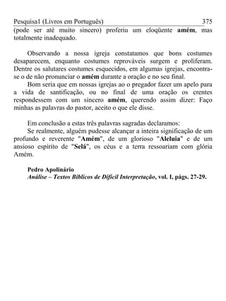 Pesquisa1 (Livros em Português) 375
(pode ser até muito sincero) proferiu um eloqüente amém, mas
totalmente inadequado.
Observando a nossa igreja constatamos que bons costumes
desaparecem, enquanto costumes reprováveis surgem e proliferam.
Dentre os salutares costumes esquecidos, em algumas igrejas, encontra-
se o de não pronunciar o amém durante a oração e no seu final.
Bom seria que em nossas igrejas ao o pregador fazer um apelo para
a vida de santificação, ou no final de uma oração os crentes
respondessem com um sincero amém, querendo assim dizer: Faço
minhas as palavras do pastor, aceito o que ele disse.
Em conclusão a estas três palavras sagradas declaramos:
Se realmente, alguém pudesse alcançar a inteira significação de um
profundo e reverente "Amém", de um glorioso "Aleluia" e de um
ansioso espírito de "Selá", os céus e a terra ressoariam com glória
Amém.
Pedro Apolinário
Análise – Textos Bíblicos de Difícil Interpretação, vol. I, págs. 27-29.
 