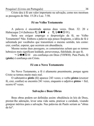Pesquisa1 (Livros em Português) 38
Cristo deu à fé um valor importante na salvação, como nos mostram
as passagens de Mat. 15:28 e Luc. 7:50.
Fé no Velho Testamento
A palavra é encontrada apenas duas vezes. Deut. 32: 20 e
Habacuque 2:4 (hebraico e).
Seria seu exíguo emprego o desprestígio da fé, no Velho
Testamento? Não. Embora a palavra seja pouco freqüente, a idéia de fé é
salientada por vocábulos que transmitem o mesmo sentido, tais como:
crer, confiar, esperar, que ocorrem em abundância.
Mesmo nestas duas passagens, os comentaristas acham que os termos
hebraicos mais significam lealdade, perseverança, fidelidade, do que fé.
era confiança em Deus (YHWH). Para Paulo, fé
(pistis) é confiança em Cristo.
Fé em o Novo Testamento
No Novo Testamento, a fé é altamente preeminente, porque agora
Cristo se tornou muito mais real.
O substantivo pistis (fé) aparece 243 vezes; o verbo pisteo (exercer
fé, crer, confiar) se encontra 241 vezes, enquanto o adjetivo pistos = fiel,
ocorre 67 vezes.
Salvação e Boas Obras
Boas obras podem ser definidas assim: obediência às leis de Deus,
prestar-lhe adoração, levar uma vida santa, praticar a caridade, visando
granjear méritos para a salvação. Nas palavras de Paulo seriam as "obras
da lei".
 