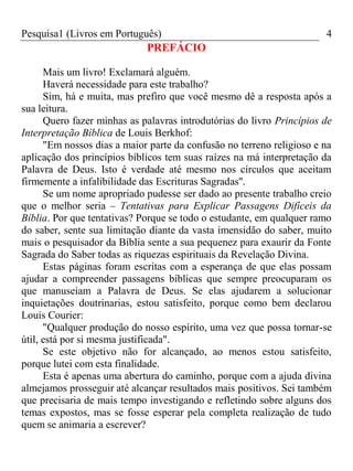 Pesquisa1 (Livros em Português) 4
PREFÁCIO
Mais um livro! Exclamará alguém.
Haverá necessidade para este trabalho?
Sim, há e muita, mas prefiro que você mesmo dê a resposta após a
sua leitura.
Quero fazer minhas as palavras introdutórias do livro Princípios de
Interpretação Bíblica de Louis Berkhof:
"Em nossos dias a maior parte da confusão no terreno religioso e na
aplicação dos princípios bíblicos tem suas raízes na má interpretação da
Palavra de Deus. Isto é verdade até mesmo nos círculos que aceitam
firmemente a infalibilidade das Escrituras Sagradas''.
Se um nome apropriado pudesse ser dado ao presente trabalho creio
que o melhor seria – Tentativas para Explicar Passagens Difíceis da
Bíblia. Por que tentativas? Porque se todo o estudante, em qualquer ramo
do saber, sente sua limitação diante da vasta imensidão do saber, muito
mais o pesquisador da Bíblia sente a sua pequenez para exaurir da Fonte
Sagrada do Saber todas as riquezas espirituais da Revelação Divina.
Estas páginas foram escritas com a esperança de que elas possam
ajudar a compreender passagens bíblicas que sempre preocuparam os
que manuseiam a Palavra de Deus. Se elas ajudarem a solucionar
inquietações doutrinarias, estou satisfeito, porque como bem declarou
Louis Courier:
"Qualquer produção do nosso espírito, uma vez que possa tornar-se
útil, está por si mesma justificada".
Se este objetivo não for alcançado, ao menos estou satisfeito,
porque lutei com esta finalidade.
Esta é apenas uma abertura do caminho, porque com a ajuda divina
almejamos prosseguir até alcançar resultados mais positivos. Sei também
que precisaria de mais tempo investigando e refletindo sobre alguns dos
temas expostos, mas se fosse esperar pela completa realização de tudo
quem se animaria a escrever?
 