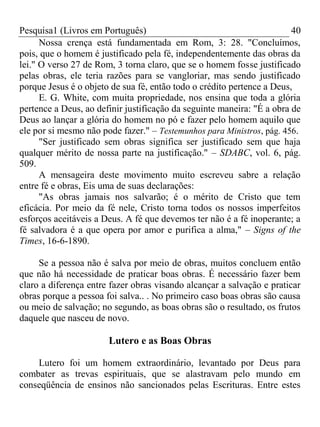 Pesquisa1 (Livros em Português) 40
Nossa crença está fundamentada em Rom, 3: 28. "Concluímos,
pois, que o homem é justificado pela fé, independentemente das obras da
lei." O verso 27 de Rom, 3 torna claro, que se o homem fosse justificado
pelas obras, ele teria razões para se vangloriar, mas sendo justificado
porque Jesus é o objeto de sua fé, então todo o crédito pertence a Deus,
E. G. White, com muita propriedade, nos ensina que toda a glória
pertence a Deus, ao definir justificação da seguinte maneira: "É a obra de
Deus ao lançar a glória do homem no pó e fazer pelo homem aquilo que
ele por si mesmo não pode fazer." – Testemunhos para Ministros, pág. 456.
"Ser justificado sem obras significa ser justificado sem que haja
qualquer mérito de nossa parte na justificação." – SDABC, vol. 6, pág.
509.
A mensageira deste movimento muito escreveu sabre a relação
entre fé e obras, Eis uma de suas declarações:
"As obras jamais nos salvarão; é o mérito de Cristo que tem
eficácia. Por meio da fé nele, Cristo torna todos os nossos imperfeitos
esforços aceitáveis a Deus. A fé que devemos ter não é a fé inoperante; a
fé salvadora é a que opera por amor e purifica a alma," – Signs of the
Times, 16-6-1890.
Se a pessoa não é salva por meio de obras, muitos concluem então
que não há necessidade de praticar boas obras. É necessário fazer bem
claro a diferença entre fazer obras visando alcançar a salvação e praticar
obras porque a pessoa foi salva.. . No primeiro caso boas obras são causa
ou meio de salvação; no segundo, as boas obras são o resultado, os frutos
daquele que nasceu de novo.
Lutero e as Boas Obras
Lutero foi um homem extraordinário, levantado por Deus para
combater as trevas espirituais, que se alastravam pelo mundo em
conseqüência de ensinos não sancionados pelas Escrituras. Entre estes
 