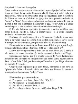 Pesquisa1 (Livros em Português) 41
falsos ensinos se encontrava a importância que a Igreja Católica deu às
obras no plano da salvação. Sentencia ela: O Homem é salvo pela fé e
pelas obras. Para ela as obras estão em pé de igualdade com o sacrifício
de Cristo na cruz do Calvário. A igreja fez uma grande confusão de
"meios" e "fins". Se as obras salvassem, os homens teriam do que se
gloriar e por seu intermédio alcançariam o céu. Jesus Cristo é o único
caminho para o céu. As obras nunca foram meios de salvação.
O Pai da Reforma combateu tenazmente o ensino católico, mas
como homem sujeito a falhas e imperfeições foi a outro extremo
anulando totalmente as obras.
Ensinava ele: exaltemos a fé e a fé somente. Nada de obras, nem
para a salvação (aqui ele estava bem certo), nem para o salvo (nesta
afirmação ele estava errado, porque é contrária ao ensino bíblico).
Ele descobrira pelo estudo de Romanos e Efésios que a justificação
é independente das obras (Romanos 3:21 a 31; Efésios 2:8 e 9).
Lutero, não compreendendo bem que as boas obras são o efeito e
não a causa da nossa salvação, não soube harmonizar Paulo com Tiago.
Escudado em Paulo, que é o grande teólogo do Novo Testamento,
concluiu que a salvação era independente das obras, como declara ele em
Rom. 3:24 e Efés. 2:8-9; por isso não podia aceitar o que Tiago afirmava
no capítulo 2 verso 24.
Chegou a ser impiedoso para com Tiago, chamando a sua carta de
Epístola de Palha, afirmando ainda que daria seu barrete de doutor a
quem pudesse harmonizar Paulo e Tiago.
É bom saber que somos salvos:
a) Pela graça – é a fonte. Rom. 3:24; Efés. 2:8.
b) Pelo sangue – é o meio. Rom. 5:9.
c) Pela fé – é o método. Rom. 5:1.
d) Pelas obras – são os frutos, as evidências. Tiago 2:24.
 