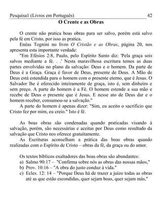 Pesquisa1 (Livros em Português) 42
O Crente e as Obras
O crente não pratica boas obras para ser salvo, porém está salvo
pela fé em Cristo, por isso as pratica.
Enéas Tognini no livro O Cristão e as Obras, página 20, nos
apresenta esta importante verdade:
"Em Efésios 2:8, Paulo, pelo Espírito Santo diz: 'Pela graça sois
salvos mediante a fé. . .' Nesta maravilhosa escritura temos as duas
partes envolvidas no plano da salvação: Deus e o homem. Da parte de
Deus é a Graça. Graça é favor de Deus, presente de Deus. A Mão de
Deus está estendida para o homem com o presente eterno, que é Jesus. O
Salvador lhe é oferecido inteiramente de graça, isto é, sem dinheiro e
sem preço. A parte do homem é a Fé. O homem estende a sua mão e
recebe de Deus o presente que é Jesus. E nesse ato de Deus dar e o
homem receber, consumou-se a salvação."
A parte do homem é apenas dizer: "Sim, eu aceito o sacrifício que
Cristo fez por mim, eu creio." Isto é fé.
As boas obras são condenadas quando praticadas visando à
salvação, porém, são necessárias e aceitas por Deus como resultado da
salvação que Cristo nos oferece gratuitamente.
As Escrituras aconselham a prática das boas obras quando
realizadas com o Espírito de Cristo – obras da fé, da graça ou do amor.
Os textos bíblicos exaltadores das boas obras são abundantes:
a) Salmo 90:17 – "Confirma sobre nós as obras das nossas mãos,"
b) Prov. 10:16 – "A obra do justo conduz à vida."
c) Ecles. 12: 14 – "Porque Deus há de trazer a juízo todas as obras
até as que estão escondidas, quer sejam boas, quer sejam más,"
 