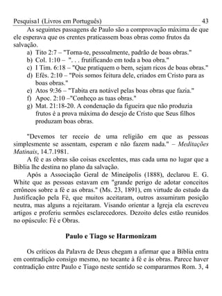 Pesquisa1 (Livros em Português) 43
As seguintes passagens de Paulo são a comprovação máxima de que
ele esperava que os crentes praticassem boas obras como frutos da
salvação.
a) Tito 2:7 – "Torna-te, pessoalmente, padrão de boas obras."
b) Col. 1:10 – ". . . frutificando em toda a boa obra."
c) I Tim. 6:18 – "Que pratiquem o bem, sejam ricos de boas obras."
d) Efés. 2:10 – "Pois somos feitura dele, criados em Cristo para as
boas obras."
e) Atos 9:36 – "Tabita era notável pelas boas obras que fazia."
f) Apoc. 2:10 –"Conheço as tuas obras."
g) Mat. 21:18-20. A condenação da figueira que não produzia
frutos é a prova máxima do desejo de Cristo que Seus filhos
produzam boas obras.
"Devemos ter receio de uma religião em que as pessoas
simplesmente se assentam, esperam e não fazem nada." – Meditações
Matinais, 14.7.1981.
A fé e as obras são coisas excelentes, mas cada uma no lugar que a
Bíblia lhe destina no plano da salvação.
Após a Associação Geral de Mineápolis (1888), declarou E. G.
White que as pessoas estavam em "grande perigo de adotar conceitos
errôneos sobre a fé e as obras." (Ms. 23, 1891), em virtude do estudo da
Justificação pela Fé, que muitos aceitaram, outros assumiram posição
neutra, mas alguns a rejeitaram. Visando orientar a Igreja ela escreveu
artigos e proferiu sermões esclarecedores. Dezoito deles estão reunidos
no opúsculo: Fé e Obras.
Paulo e Tiago se Harmonizam
Os críticos da Palavra de Deus chegam a afirmar que a Bíblia entra
em contradição consigo mesmo, no tocante à fé e às obras. Parece haver
contradição entre Paulo e Tiago neste sentido se compararmos Rom. 3, 4
 