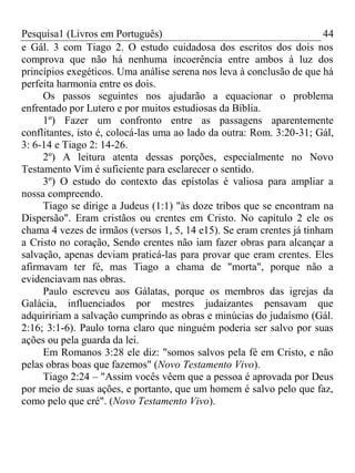 Pesquisa1 (Livros em Português) 44
e Gál. 3 com Tiago 2. O estudo cuidadosa dos escritos dos dois nos
comprova que não há nenhuma incoerência entre ambos à luz dos
princípios exegéticos. Uma análise serena nos leva à conclusão de que há
perfeita harmonia entre os dois.
Os passos seguintes nos ajudarão a equacionar o problema
enfrentado por Lutero e por muitos estudiosas da Bíblia.
1º) Fazer um confronto entre as passagens aparentemente
conflitantes, isto é, colocá-las uma ao lado da outra: Rom. 3:20-31; Gál,
3: 6-14 e Tiago 2: 14-26.
2º) A leitura atenta dessas porções, especialmente no Novo
Testamento Vim é suficiente para esclarecer o sentido.
3º) O estudo do contexto das epístolas é valiosa para ampliar a
nossa compreendo.
Tiago se dirige a Judeus (1:1) "às doze tribos que se encontram na
Dispersão". Eram cristãos ou crentes em Cristo. No capítulo 2 ele os
chama 4 vezes de irmãos (versos 1, 5, 14 e15). Se eram crentes já tinham
a Cristo no coração, Sendo crentes não iam fazer obras para alcançar a
salvação, apenas deviam praticá-las para provar que eram crentes. Eles
afirmavam ter fé, mas Tiago a chama de "morta", porque não a
evidenciavam nas obras.
Paulo escreveu aos Gálatas, porque os membros das igrejas da
Galácia, influenciados por mestres judaizantes pensavam que
adquiririam a salvação cumprindo as obras e minúcias do judaísmo (Gál.
2:16; 3:1-6). Paulo torna claro que ninguém poderia ser salvo por suas
ações ou pela guarda da lei.
Em Romanos 3:28 ele diz: "somos salvos pela fé em Cristo, e não
pelas obras boas que fazemos" (Novo Testamento Vivo).
Tiago 2:24 – "Assim vocês vêem que a pessoa é aprovada por Deus
por meio de suas ações, e portanto, que um homem é salvo pelo que faz,
como pelo que cré". (Novo Testamento Vivo).
 