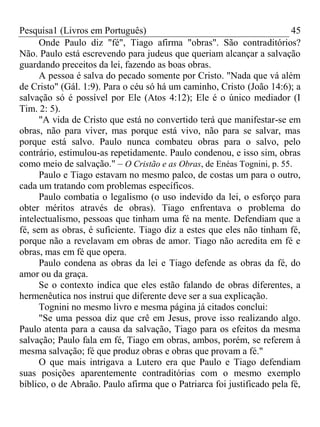 Pesquisa1 (Livros em Português) 45
Onde Paulo diz "fé", Tiago afirma "obras". São contraditórios?
Não. Paulo está escrevendo para judeus que queriam alcançar a salvação
guardando preceitos da lei, fazendo as boas obras.
A pessoa é salva do pecado somente por Cristo. "Nada que vá além
de Cristo" (Gál. 1:9). Para o céu só há um caminho, Cristo (João 14:6); a
salvação só é possível por Ele (Atos 4:12); Ele é o único mediador (I
Tim. 2: 5).
"A vida de Cristo que está no convertido terá que manifestar-se em
obras, não para viver, mas porque está vivo, não para se salvar, mas
porque está salvo. Paulo nunca combateu obras para o salvo, pelo
contrário, estimulou-as repetidamente. Paulo condenou, e isso sim, obras
como meio de salvação." – O Cristão e as Obras, de Enéas Tognini, p. 55.
Paulo e Tiago estavam no mesmo palco, de costas um para o outro,
cada um tratando com problemas específicos.
Paulo combatia o legalismo (o uso indevido da lei, o esforço para
obter méritos através de obras). Tiago enfrentava o problema do
intelectualismo, pessoas que tinham uma fé na mente. Defendiam que a
fé, sem as obras, é suficiente. Tiago diz a estes que eles não tinham fé,
porque não a revelavam em obras de amor. Tiago não acredita em fé e
obras, mas em fé que opera.
Paulo condena as obras da lei e Tiago defende as obras da fé, do
amor ou da graça.
Se o contexto indica que eles estão falando de obras diferentes, a
hermenêutica nos instrui que diferente deve ser a sua explicação.
Tognini no mesmo livro e mesma página já citados conclui:
"Se uma pessoa diz que crê em Jesus, prove isso realizando algo.
Paulo atenta para a causa da salvação, Tiago para os efeitos da mesma
salvação; Paulo fala em fé, Tiago em obras, ambos, porém, se referem à
mesma salvação; fé que produz obras e obras que provam a fé."
O que mais intrigava a Lutero era que Paulo e Tiago defendiam
suas posições aparentemente contraditórias com o mesmo exemplo
bíblico, o de Abraão. Paulo afirma que o Patriarca foi justificado pela fé,
 