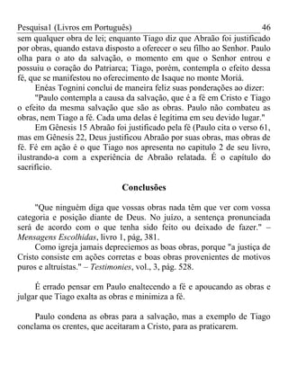 Pesquisa1 (Livros em Português) 46
sem qualquer obra de lei; enquanto Tiago diz que Abraão foi justificado
por obras, quando estava disposto a oferecer o seu filho ao Senhor. Paulo
olha para o ato da salvação, o momento em que o Senhor entrou e
possuiu o coração do Patriarca; Tiago, porém, contempla o efeito dessa
fé, que se manifestou no oferecimento de Isaque no monte Moriá.
Enéas Tognini conclui de maneira feliz suas ponderações ao dizer:
"Paulo contempla a causa da salvação, que é a fé em Cristo e Tiago
o efeito da mesma salvação que são as obras. Paulo não combateu as
obras, nem Tiago a fé. Cada uma delas é legítima em seu devido lugar."
Em Gênesis 15 Abraão foi justificado pela fé (Paulo cita o verso 61,
mas em Gênesis 22, Deus justificou Abraão por suas obras, mas obras de
fé. Fé em ação é o que Tiago nos apresenta no capitulo 2 de seu livro,
ilustrando-a com a experiência de Abraão relatada. É o capítulo do
sacrifício.
Conclusões
"Que ninguém diga que vossas obras nada têm que ver com vossa
categoria e posição diante de Deus. No juízo, a sentença pronunciada
será de acordo com o que tenha sido feito ou deixado de fazer." –
Mensagens Escolhidas, livro 1, pág, 381.
Como igreja jamais depreciemos as boas obras, porque "a justiça de
Cristo consiste em ações corretas e boas obras provenientes de motivos
puros e altruístas." – Testimonies, vol., 3, pág. 528.
É errado pensar em Paulo enaltecendo a fé e apoucando as obras e
julgar que Tiago exalta as obras e minimiza a fé.
Paulo condena as obras para a salvação, mas a exemplo de Tiago
conclama os crentes, que aceitaram a Cristo, para as praticarem.
 