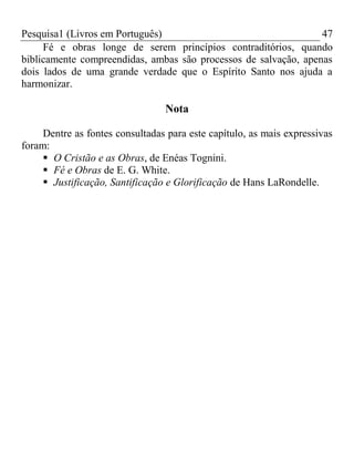 Pesquisa1 (Livros em Português) 47
Fé e obras longe de serem princípios contraditórios, quando
biblicamente compreendidas, ambas são processos de salvação, apenas
dois lados de uma grande verdade que o Espírito Santo nos ajuda a
harmonizar.
Nota
Dentre as fontes consultadas para este capítulo, as mais expressivas
foram:
 O Cristão e as Obras, de Enéas Tognini.
 Fé e Obras de E. G. White.
 Justificação, Santificação e Glorificação de Hans LaRondelle.
 
