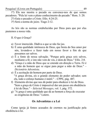 Pesquisa1 (Livros em Português) 49
1º) Ela nos mostra o pecado ou convence-nos de que somos
pecadores. "Pela lei vem o pleno conhecimento do pecado." Rom. 3: 20.
2º) Guia o pecador a Cristo. Efés. 4:24-25.
3º) Será a norma do juízo. Tiago 2:12.
As leis são as normas estabelecidas por Deus para que por elas
pautemos a nossa vida.
II. O que é Graça?
a) Favor imerecido. Dádiva a que se não faz jus.
b) É uma qualidade intrínseca de Deus, que brota do Seu amor por
nós, levando-o a fazer tudo em nosso favor a fim de que
possamos ser salvos.
c) É a fonte de nossa salvação. "Porque pela graça sois salvos,
mediante a fé; e isto não vem de vós, é dom de Deus." Efés. 2:8.
d) "Graça é a mão de Deus que se estende em direção a Terra. Fé é
a mão do homem que se ergue para pegar a mão de Deus." –
Dicionário Adventista.
e) É a aceitação do homem por parte de Deus.
"A graça divina, eis o grande elemento do poder salvador; sem
ela, todo o esforço humano é inútil." – CPPE, pág. 487.
f) Elemento divino que nos dá poder para obedecer á lei de Deus.
"Sem a graça de Cristo é impossível dar um passo em obediência
à lei de Deus." – Selected Messages, vol. 1, pág. 372.
g) "A graça é uma qualidade que dá ao homem a força de executar
as exigências de Deus." Lutero.
Os Adventistas e a Lei
Como igreja já fomos acusados de crermos na justificação pela
obediência à lei.
 