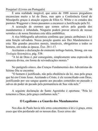 Pesquisa1 (Livros em Português) 50
É uma realidade inegável, que antes de 1888 nossos pregadores
encareciam muito a lei de Deus, mas após a Conferência Geral de
Mineápolis graças à atuação segura de Ellen G. White e os estudos dos
pastores Waggoner e Jones passamos a encarecer a Justificação pela Fé.
A acusação de crermos que somos salvos pela guarda dos
mandamentos é infundada. Ninguém poderá provar através de nossas
sermões e de nossa literatura esta idéia antibíblica.
A rica bibliografia adventista confirma que jamais atribuímos à lei
uma função salvadora. Nossa posição quanto aos Dez Mandamentos é
esta: São grandes preceitos morais, imutáveis, obrigatórios a todos os
homens, em todas as épocas. Êxo. 20:1-17.
Aceitamos a declaração do eminente teólogo batista, Strong, em sua
Teologia Sistemática, pág. 538:
"A lei de Deus é, por conseguinte, simplesmente uma expressão da
natureza divina, em forma de reivindicações morais."
No parágrafo oitavo, das Crenças Fundamentais dos Adventistas do
Sétimo Dia se encontra:
"O homem é justificado, não pela obediência da lei, mas pela graça
que há em Cristo Jesus. Aceitando a Cristo, é ele reconciliado com Deus,
justificando por seu sangue quanto aos pecados cometidos no passado e
salvos do poder do pecado pela permanência de Sua vida nele."
A seguinte declaração de Santo Agostinho é oportuna: "Pela lei
tememos a Deus, pela graça confiamos nele."
O Legalismo e a Guarda dos Mandamentos
Nos dias de Paulo havia três erros concernentes à lei e à graça, erros
esses que têm perdurado até os nossos dias. Esses erros são:
 