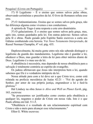 Pesquisa1 (Livros em Português) 51
1º) O Legalismo – É o ensino que somos salvos pelas obras,
observando cerimônias e preceitos da lei. O livro de Romanos refuta esse
erro.
2º) O Antinomianismo. Ensina que se somos salvos pela graça, não
faz diferença alguma como vivemos e nos conduzimos.
A epístola de Tiago é uma resposta a este erro doutrinário.
3º) O galacianismo. É o ensino que somos salvos pela graça, mas,
após isto, somos guardados pela lei. Em outras palavras: Somos salvos
pela fé e obras. Paulo guiado pelo Espírito Santo escreveu a carta aos
Gálatas combatendo esta heresia. Ver Novo Testamento Interpretado, de
Russel Norman Champlin, 4º vol. pág. 435.
Deploravelmente, há muita gente entre nós não sabendo distinguir o
legalismo da guarda dos mandamentos. Legalismo não é guardar a lei,
obedecer a Deus, mas guardar a letra da lei para obter méritos diante de
Deus. Legalismo é o mau uso da lei.
A obediência é necessária, mas depender de nossa obediência para a
salvação é totalmente contrária ao espírito do evangelho.
Os judeus afirmavam que Jesus não interpretou bem a lei, quando
sabemos que Ele é o verdadeiro intérprete da lei.
Nossa atitude para com a lei deve ser a que Cristo teve, como está
relatada na profecia messiânica de Isaías 42:21 – "Foi do agrado do
Senhor, por amor de sua própria justiça, engrandecer a lei e fazê-la
gloriosa."
Hal Lindsey na obra Satan is Alive and Well on Planet Earth, pág.
163, escreveu:
"Se procurarmos ser justificados como crentes pela obediência a
qualquer lei, negamos o poder de Cristo em nossa vida. Isto é o que
Paulo afirma em Gál. 5:1-5.
"Obediência é o resultado de um relacionamento espiritual com
Cristo e não o meio para alcançar esse relacionamento."
Ellen G. White escreveu:
 