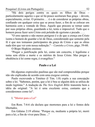 Pesquisa1 (Livros em Português) 52
"Há dois perigos contra os quais os filhos de Deus –
particularmente aqueles s que só há pouco aceitaram Sua graça – devem,
especialmente, evitar. O primeiro. . . é o de considerar as próprias obras,
confiando em qualquer coisa que se possa fazer, a fim de se colocar em
harmonia com a vontade de Deus. Aquele que procura se tornar santo
por suas próprias obras, guardando a lei, tenta o impossível. Tudo que o
homem possa fazer sem Cristo está poluído de egoísmo e pecado. . . .
"O erro oposto e não menos perigoso é o de que a crença em Cristo
isenta o homem de guardar a lei de Deus, considerando que somente pela
fé é que nos tornamos participantes da graça de Cristo e que as obras
nada têm que ver com nossa redenção." – Caminho a Cristo, págs. 59-60.
O Bispo Hopkins ensinou:
"Pregar a justificação pela lei, como um concerto, é legalismo e
torna sem efeito a morte e os méritos de Jesus Cristo. Mas pregar a
obediência à lei como regra, é evangélico."
Paulo e a Lei
Há algumas expressões paulinas que são mal compreendidas porque
não são explicadas de acordo com uma exegese correta.
Paulo escrevendo a Timóteo (I Tim. 1:8) expôs a sua concepção
sobre a lei. "Sabemos, porém, que a lei é boa se alguém dela se utiliza de
modo legitimo." A tradução da The New English Bible transmite bem a
idéia do original: "A lei é uma excelente coisa, contanto que a
consideremos como lei".
I. "Morrer para a Lei"
Em Rom. 7:4-6 ele declara que morremos para a lei e fomos dela
libertados.
Em Gálatas 2:19 afirma: "Porque eu, mediante a própria lei, morri
para a lei, a fim de viver para Deus. .."
 
