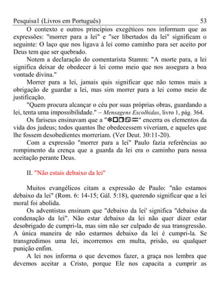 Pesquisa1 (Livros em Português) 53
O contexto e outros princípios exegéticos nos informam que as
expressões: "morrer para a lei" e "ser libertados da lei" significam o
seguinte: O laço que nos ligava à lei como caminho para ser aceito por
Deus tem que ser quebrado.
Notem a declaração do comentarista Stamm: "A morte para, a lei
significa deixar de obedecer á lei como meio que nos assegura a boa
vontade divina."
Morrer para a lei, jamais quis significar que não temos mais a
obrigação de guardar a lei, mas sim morrer para a lei como meio de
justificação.
"Quem procura alcançar o céu por suas próprias obras, guardando a
lei, tenta uma impossibilidade." – Mensagens Escolhidas, livro 1, pág. 364.
Os fariseus ensinavam que a "" encerra os elementos da
vida dos judeus; todos quantos lhe obedecessem viveriam, e aqueles que
lhe fossem desobedientes morreriam. (Ver Deut. 30:11-20).
Com a expressão "morrer para a lei" Paulo fazia referências ao
rompimento da crença que a guarda da lei era o caminho para nossa
aceitação perante Deus.
II. "Não estais debaixo da lei"
Muitos evangélicos citam a expressão de Paulo: "não estamos
debaixo da lei" (Rom. 6: 14-15; Gál. 5:18), querendo significar que a lei
moral foi abolida.
Os adventistas ensinam que "debaixo da lei' significa "debaixo da
condenação da lei". Não estar debaixo da lei não quer dizer estar
desobrigado de cumpri-la, mas sim não ser culpado de sua transgressão.
A única maneira de não estarmos debaixo da lei é cumpri-la. Se
transgredimos uma lei, incorremos em multa, prisão, ou qualquer
punição enfim.
A lei nos informa o que devemos fazer, a graça nos lembra que
devemos aceitar a Cristo, porque Ele nos capacita a cumprir as
 