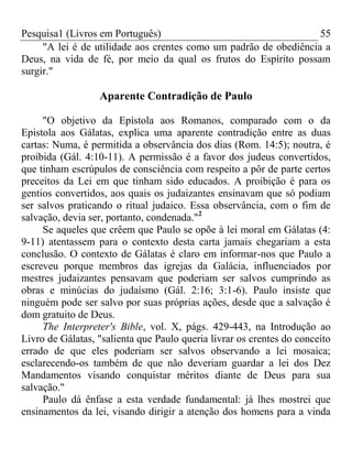 Pesquisa1 (Livros em Português) 55
"A lei é de utilidade aos crentes como um padrão de obediência a
Deus, na vida de fé, por meio da qual os frutos do Espírito possam
surgir."
Aparente Contradição de Paulo
"O objetivo da Epístola aos Romanos, comparado com o da
Epistola aos Gálatas, explica uma aparente contradição entre as duas
cartas: Numa, é permitida a observância dos dias (Rom. 14:5); noutra, é
proibida (Gál. 4:10-11). A permissão é a favor dos judeus convertidos,
que tinham escrúpulos de consciência com respeito a pôr de parte certos
preceitos da Lei em que tinham sido educados. A proibição é para os
gentios convertidos, aos quais os judaizantes ensinavam que só podiam
ser salvos praticando o ritual judaico. Essa observância, com o fim de
salvação, devia ser, portanto, condenada."2
Se aqueles que crêem que Paulo se opõe à lei moral em Gálatas (4:
9-11) atentassem para o contexto desta carta jamais chegariam a esta
conclusão. O contexto de Gálatas é claro em informar-nos que Paulo a
escreveu porque membros das igrejas da Galácia, influenciados por
mestres judaizantes pensavam que poderiam ser salvos cumprindo as
obras e minúcias do judaísmo (Gál. 2:16; 3:1-6). Paulo insiste que
ninguém pode ser salvo por suas próprias ações, desde que a salvação é
dom gratuito de Deus.
The Interpreter's Bible, vol. X, págs. 429-443, na Introdução ao
Livro de Gálatas, "salienta que Paulo queria livrar os crentes do conceito
errado de que eles poderiam ser salvos observando a lei mosaica;
esclarecendo-os também de que não deveriam guardar a lei dos Dez
Mandamentos visando conquistar méritos diante de Deus para sua
salvação."
Paulo dá ênfase a esta verdade fundamental: já lhes mostrei que
ensinamentos da lei, visando dirigir a atenção dos homens para a vinda
 