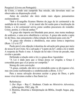 Pesquisa1 (Livros em Português) 56
de Cristo, e tendo este cumprido Sua missão, não deveriam mais ser
observados na dispensação cristã.
Antes de concluir são úteis ainda mais alguns pensamentos
esclarecedores:
"Sob o Evangelho ficamos libertos do jugo da lei cerimonial e da
maldição da lei moral. . . A lei moral não foi senão para a localização da
ferida, e a lei cerimonial serviu como sombra precursora do remédio:
Cristo, porém, é o fim de ambas."3
"A graça não importa em liberdade para pecar, mas numa mudança
de senhores, e uma nova obediência e serviço. A graça não anula a santa
lei de Deus, mas unicamente a falsa relação do homem para com ela."4
"A graça não elimina a obediência, mas antes torna-a imperiosa
(Rom. 1:5 e 6:17)5
Paulo prevê esta objeção à doutrina da salvação pela graça por meio
de nossa fé em Cristo. Se a salvação é "à parte da lei", então a lei é inútil.
A resposta de Paulo é esta: A função da lei não é livrar do pecado, mas
revelar o pecado.
Definindo a relação entre a lei e a graça disse Agostinho:
"A Lei é dada para que a Graça possa ser exigida; a Graça é
concedida para que a Lei possa ser cumprida."
Strong diz com convicção:
"A graça, contudo, não deve ser entendida como se ab-rogasse a lei,
mas sim como reafirmando-a e estabelecendo-a (Rom. 3:21)."
Para a nossa salvação devemos aceitar a graça de Deus, e pelo
nosso viver devemos exaltar a Sua Santa Lei.
Referências:
1. Our Hope – Ray C. Stedman. Citado no Ministério Adventista,
julho/agosto, 1962, pág. 20.
2. História, Doutrina e Interpretação da Bíblia, Joseph Angus, pág.
150.
 