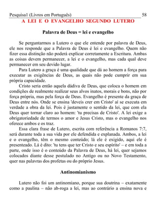 Pesquisa1 (Livros em Português) 58
A LEI E O EVANGELHO SEGUNDO LUTERO
Palavra de Deus = lei e evangelho
Se perguntarmos a Lutero o que ele entende por palavra de Deus,
ele nos responde que a Palavra de Deus é lei e evangelho. Quem não
fizer essa distinção não poderá explicar corretamente a Escritura. Ambas
as coisas devem permanecer, a lei e o evangelho, mas cada qual deve
permanecer em seu devido lugar.
Para Lutero a graça é uma qualidade que dá ao homem a força para
executar as exigências de Deus, as quais não pode cumprir em sua
própria capacidade.
Cristo seria então aquela dádiva de Deus, que coloca o homem em
condições de realmente realizar seus alvos inatos, morais e bons, não por
força própria, mas pela força de Deus. Evangelho é presente da graça de
Deus entre nós. Onde se ensina 'deveis crer em Cristo' aí se executa em
verdade a obra da lei. Pois é justamente o sentido da lei, que com ela
Deus quer tornar claro ao homem: 'tu precisas de Cristo'. A lei exige a
obrigatoriedade de termos o amor e Jesus Cristo, mas o evangelho nos
oferece ambos e os traz.
Essa clara frase de Lutero, escrita com referência a Romanos 7:7,
será durante toda a sua vida por ele defendida e explanada. Ambos, a lei
e o evangelho, têm o mesmo conteúdo; lá ele é exigido, aqui ele é
presenteado. Lá é dito: 'tu tens que ter Cristo e seu espírito' – e em toda a
parte, onde isso é o conteúdo da Palavra de Deus, há lei, quer sejamos
colocados diante desse postulado no Antigo ou no Novo Testamento,
quer nas palavras dos profetas ou do próprio Jesus.
Antinomianismo
Lutero não foi um antinomiano, porque sua doutrina – exatamente
como a paulina – não ab-roga a lei, mas ao contrário a ensina nova e
 