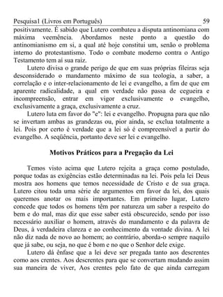 Pesquisa1 (Livros em Português) 59
positivamente. É sabido que Lutero combateu a disputa antinomiana com
máxima veemência. Abordamos neste ponto a questão do
antinomianismo em si, a qual até hoje constitui um, senão o problema
interno do protestantismo. Todo o combate moderno contra o Antigo
Testamento tem aí sua raiz.
Lutero divisa o grande perigo de que em suas próprias fileiras seja
desconsiderado o mandamento máximo de sua teologia, a saber, a
correlação e o inter-relacionamento de lei e evangelho, a fim de que em
aparente radicalidade, a qual em verdade não passa de cegueira e
incompreensão, entrar em vigor exclusivamente o evangelho,
exclusivamente a graça, exclusivamente a cruz.
Lutero luta em favor do "e": lei e evangelho. Propugna para que não
se invertam ambas as grandezas ou, pior ainda, se exclua totalmente a
lei. Pois por certo é verdade que a lei só é compreensível a partir do
evangelho. A seqüência, portanto deve ser lei e evangelho.
Motivos Práticos para a Pregação da Lei
Temos visto acima que Lutero rejeita a graça como postulado,
porque todas as exigências estão determinadas na lei. Pois pela lei Deus
mostra aos homens que temos necessidade de Cristo e de sua graça.
Lutero citou toda uma série de argumentos em favor da lei, dos quais
queremos anotar os mais importantes. Em primeiro lugar, Lutero
concede que todos os homens têm por natureza um saber a respeito do
bem e do mal, mas diz que esse saber está obscurecido, sendo por isso
necessário auxiliar o homem, através do mandamento e da palavra de
Deus, à verdadeira clareza e ao conhecimento da vontade divina. A lei
não diz nada de novo ao homem; ao contrário, aborda-o sempre naquilo
que já sabe, ou seja, no que é bom e no que o Senhor dele exige.
Lutero dá ênfase que a lei deve ser pregada tanto aos descrentes
como aos crentes. Aos descrentes para que se convertam mudando assim
sua maneira de viver, Aos crentes pelo fato de que ainda carregam
 