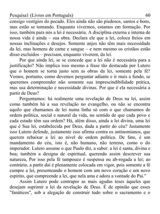 Pesquisa1 (Livros em Português) 60
consigo vestígios do pecado. Eles ainda não são piedosos, santos e bons,
mas estão se tornando. Enquanto vivermos, estamos em formação. Por
isso, também para nós a lei é necessária. A disciplina externa e interna de
nossa vida é ainda – sua obra. Declara ele que a lei, coloca freios em
nossas inclinações e desejos. Somente anjos não têm mais necessidade
da lei, mas homens de carne e sangue – e nem mesmo os cristãos estão
disso excluídos – precisam, enquanto viverem, da lei.
Por que ainda lei, se se concede que a lei não é necessária para a
justificação? Não implica isso mesmo a frase tão destacada por Lutero
que o homem se torna justo sem as obras da lei, somente pela fé?
Vemos, portanto, como devemos perguntar adiante e ir mais a fundo, se
queremos compreender não somente sua imprescindibilidade prática,
mas sua determinação e necessidade divinas. Por que é ela necessária a
partir de Deus?
Perguntamos: há realmente uma revelação de Deus na lei, assim
como também há a sua revelação no evangelho, ou não se encontra
aquilo que chamamos de lei numa linha só com o que chamamos de
ordem política, social e natural da vida, no sentido de que cada povo e
cada estado têm sua ordem? Há, além disso, ainda a lei divina, uma lei
que é Sua lei, estabelecida por Deus, dada a partir do céu? Justamente
isso Lutero defende, justamente isso afirma contra os antinomianos, que
querem rebaixar a lei ao nível de ordem política. De fato, é um
mandamento do céu, isto é, não humano, não terreno, como o do
imperador. Lutero assume o que Paulo diz, a saber: a lei é santa, divina e
boa; também a designa de espiritual, querendo assim descrever sua
natureza, Por isso pela fé tampouco é suspensa ou ab-rogada a lei; ao
contrário, a partir daí é plenamente colocada em vigor, pois somente a fé
cumpre a lei, presenteando o homem com um novo coração e um novo
espírito, que compreende a lei, que nela ama e adora a vontade do Pai."
Assim Lutero pode contrapor as mais agudas teses àqueles que
desejam suprimir a lei da revelação de Deus. É de opinião que esses
"fanáticos", sob a alegação de construir tudo sobre o sacramento e o
 