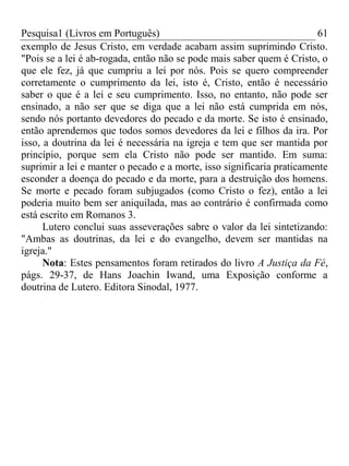 Pesquisa1 (Livros em Português) 61
exemplo de Jesus Cristo, em verdade acabam assim suprimindo Cristo.
"Pois se a lei é ab-rogada, então não se pode mais saber quem é Cristo, o
que ele fez, já que cumpriu a lei por nós. Pois se quero compreender
corretamente o cumprimento da lei, isto é, Cristo, então é necessário
saber o que é a lei e seu cumprimento. Isso, no entanto, não pode ser
ensinado, a não ser que se diga que a lei não está cumprida em nós,
sendo nós portanto devedores do pecado e da morte. Se isto é ensinado,
então aprendemos que todos somos devedores da lei e filhos da ira. Por
isso, a doutrina da lei é necessária na igreja e tem que ser mantida por
princípio, porque sem ela Cristo não pode ser mantido. Em suma:
suprimir a lei e manter o pecado e a morte, isso significaria praticamente
esconder a doença do pecado e da morte, para a destruição dos homens.
Se morte e pecado foram subjugados (como Cristo o fez), então a lei
poderia muito bem ser aniquilada, mas ao contrário é confirmada como
está escrito em Romanos 3.
Lutero conclui suas asseverações sabre o valor da lei sintetizando:
"Ambas as doutrinas, da lei e do evangelho, devem ser mantidas na
igreja."
Nota: Estes pensamentos foram retirados do livro A Justiça da Fé,
págs. 29-37, de Hans Joachin Iwand, uma Exposição conforme a
doutrina de Lutero. Editora Sinodal, 1977.
 