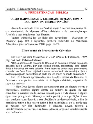 Pesquisa1 (Livros em Português) 62
A PREDESTINAÇÃO BÍBLICA
COMO HARMONIZAR A LIBERDADE HUMANA COM A
DOUTRINA DA PREDESTINAÇÃO?
Antes do estudo do tema da Predestinação é necessário e muito útil
o conhecimento de algumas idéias calvinistas e da contestação que
Armínio e seus seguidores lhes fizeram.
Vamos transcrevê-las do livro dos adventistas – Questions on
Doctrine, pág. 402 e seguintes, também traduzidas no Ministério
Adventista, janeiro/fevereiro, 1970, págs. 19-21.
Cinco pontos da Predestinação Calvinista
Em 1537, na obra Instruction in Faith (Paulo T. Fuhrmann, 1949,
pág. 36), João Calvino declarou:
"Ora, a semente da Palavra de Deus só se enraíza e produz frutos nas
pessoas que o Senhor, por Sua eleição eterna, predestinou para serem
filhos e herdeiros do reino celestial. Para todos os outros (que pelo mesmo
conselho de Deus foram rejeitados antes da fundação do mundo) a clara e
evidente pregação da verdade só pode ser um cheiro de morte para morte."
Em 1610 foram apresentados aos Estados Gerais da Holanda os
famosos cinco pontos essenciais na teologia calvinista, expostos da
seguinte maneira:
1. - Que Deus (como alguns asseveraram), por um decreto eterno e
irrevogável, ordenou alguns dentre os homens (a quem Ele não
considerava criados; muito menos caídos) para a vida eterna; e alguns
(que eram por grande diferença a maior parte) para a perdição eterna,
sem qualquer consideração a sua obediência ou desobediência, a fim de
manifestar tanto a Sua justiça como a Sua misericórdia; de tal modo que
as pessoas por Ele destinadas à salvação devem forçosa e
inevitavelmente ser salvas, e as demais devem forçosa e inevitavelmente
ser condenadas.
 