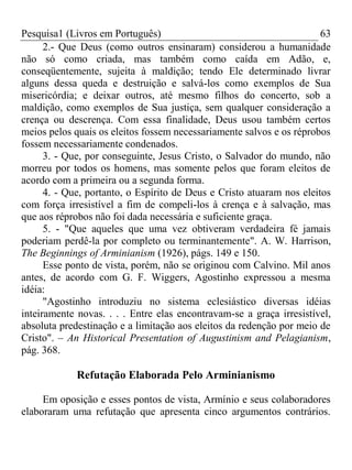 Pesquisa1 (Livros em Português) 63
2.- Que Deus (como outros ensinaram) considerou a humanidade
não só como criada, mas também como caída em Adão, e,
conseqüentemente, sujeita à maldição; tendo Ele determinado livrar
alguns dessa queda e destruição e salvá-los como exemplos de Sua
misericórdia; e deixar outros, até mesmo filhos do concerto, sob a
maldição, como exemplos de Sua justiça, sem qualquer consideração a
crença ou descrença. Com essa finalidade, Deus usou também certos
meios pelos quais os eleitos fossem necessariamente salvos e os réprobos
fossem necessariamente condenados.
3. - Que, por conseguinte, Jesus Cristo, o Salvador do mundo, não
morreu por todos os homens, mas somente pelos que foram eleitos de
acordo com a primeira ou a segunda forma.
4. - Que, portanto, o Espírito de Deus e Cristo atuaram nos eleitos
com força irresistível a fim de compeli-los à crença e à salvação, mas
que aos réprobos não foi dada necessária e suficiente graça.
5. - "Que aqueles que uma vez obtiveram verdadeira fé jamais
poderiam perdê-la por completo ou terminantemente". A. W. Harrison,
The Beginnings of Arminianism (1926), págs. 149 e 150.
Esse ponto de vista, porém, não se originou com Calvino. Mil anos
antes, de acordo com G. F. Wiggers, Agostinho expressou a mesma
idéia:
"Agostinho introduziu no sistema eclesiástico diversas idéias
inteiramente novas. . . . Entre elas encontravam-se a graça irresistível,
absoluta predestinação e a limitação aos eleitos da redenção por meio de
Cristo". – An Historical Presentation of Augustinism and Pelagianism,
pág. 368.
Refutação Elaborada Pelo Arminianismo
Em oposição e esses pontos de vista, Armínio e seus colaboradores
elaboraram uma refutação que apresenta cinco argumentos contrários.
 