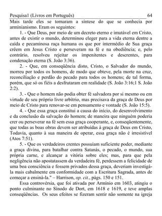 Pesquisa1 (Livros em Português) 64
Mais tarde eles se tornaram a síntese do que se conhecia por
arminianismo. Eram os seguintes:
1. - Que Deus, por meio de um decreto eterno e imutável em Cristo,
antes de existir o mundo, determinou eleger para a vida eterna dentre a
caída e pecaminosa raça humana os que por intermédio de Sua graça
crêem em Jesus Cristo e perseveram na fé e na obediência; e, pelo
contrário, resolveu rejeitar os impenitentes e descrentes, para
condenação eterna (S. João 3:36).
2. - Que, em conseqüência disto, Cristo, o Salvador do mundo,
morreu por todos os homens, de modo que obteve, pela morte na cruz,
reconciliação e perdão do pecado para todos os homens; de tal forma,
porém, que só os fiéis a desfrutaram em realidade (S. João 3:16;1 S. João
2:2).
3. - Que o homem não podia obter fé salvadora por si mesmo ou em
virtude de seu próprio livre arbítrio, mas precisava da graça de Deus por
meio de Cristo para renovar-se em pensamento e vontade (S. João 15:5).
4. - Que essa graça constitui a causa do início, do desenvolvimento
e da conclusão da salvação do homem; de maneira que ninguém poderia
crer ou perseverar na fé sem essa graça cooperante, e, conseqüentemente,
que todas as boas obras devem ser atribuídas à graça de Deus em Cristo,
Todavia, quanto à sua maneira de operar, essa graça não é irresistível
(Atos 7:51).
5. - Que os verdadeiros crentes possuíam suficiente poder, mediante
a graça divina, para batalhar contra Satanás, o pecado, o mundo, sua
própria carne, e alcançar a vitória sobre eles; mas, para que pela
negligência não apostatassem da verdadeira fé, perdessem a felicidade de
uma boa consciência e fossem privados dessa graça, deveriam investigá-
la mais cabalmente em conformidade com a Escritura Sagrada, antes de
começar a ensiná-la." – Harrison, op. cit., págs. 150 e 151.
Essa controvérsia, que foi ativada por Armínio em 1603, atingiu o
ponto culminante no Sínodo de Dort, em 1618 e 1619, e teve amplas
conseqüências. Os seus efeitos se fizeram sentir não somente na igreja
 