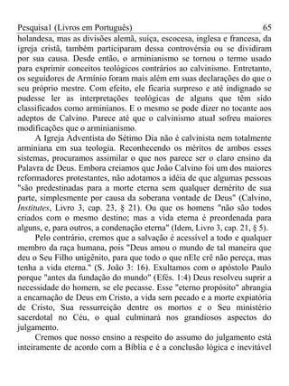 Pesquisa1 (Livros em Português) 65
holandesa, mas as divisões alemã, suíça, escocesa, inglesa e francesa, da
igreja cristã, também participaram dessa controvérsia ou se dividiram
por sua causa. Desde então, o arminianismo se tornou o termo usado
para exprimir conceitos teológicos contrários ao calvinismo. Entretanto,
os seguidores de Armínio foram mais além em suas declarações do que o
seu próprio mestre. Com efeito, ele ficaria surpreso e até indignado se
pudesse ler as interpretações teológicas de alguns que têm sido
classificados como arminianos. E o mesmo se pode dizer no tocante aos
adeptos de Calvino. Parece até que o calvinismo atual sofreu maiores
modificações que o arminianismo.
A Igreja Adventista do Sétimo Dia não é calvinista nem totalmente
arminiana em sua teologia. Reconhecendo os méritos de ambos esses
sistemas, procuramos assimilar o que nos parece ser o claro ensino da
Palavra de Deus. Embora creiamos que João Calvino foi um dos maiores
reformadores protestantes, não adotamos a idéia de que algumas pessoas
"são predestinadas para a morte eterna sem qualquer demérito de sua
parte, simplesmente por causa da soberana vontade de Deus" (Calvino,
Institutes, Livro 3, cap. 23, § 21). Ou que os homens "não são todos
criados com o mesmo destino; mas a vida eterna é preordenada para
alguns, e, para outros, a condenação eterna" (Idem, Livro 3, cap. 21, § 5).
Pelo contrário, cremos que a salvação é acessível a todo e qualquer
membro da raça humana, pois "Deus amou o mundo de tal maneira que
deu o Seu Filho unigênito, para que todo o que nEle crê não pereça, mas
tenha a vida eterna." (S. João 3: 16). Exultamos com o apóstolo Paulo
porque "antes da fundação do mundo" (Efés. 1:4) Deus resolveu suprir a
necessidade do homem, se ele pecasse. Esse "eterno propósito" abrangia
a encarnação de Deus em Cristo, a vida sem pecado e a morte expiatória
de Cristo, Sua ressurreição dentre os mortos e o Seu ministério
sacerdotal no Céu, o qual culminará nos grandiosos aspectos do
julgamento.
Cremos que nosso ensino a respeito do assumo do julgamento está
inteiramente de acordo com a Bíblia e é a conclusão lógica e inevitável
 