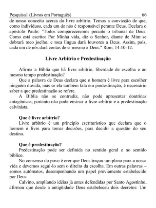 Pesquisa1 (Livros em Português) 66
de nosso conceito acerca do livre arbítrio. Temos a convicção de que,
como indivíduos, cada um de nós é responsável perante Deus. Declara o
apóstolo Paulo: "Todos compareceremos perante o tribunal de Deus.
Como está escrito: Por Minha vida, diz o Senhor, diante de Mim se
dobrará toco joelho, e toca língua dará louvores a Deus. Assim, pois,
cada um de nós dará contas de si mesmo a Deus." Rom. 14:10-12.
Livre Arbítrio e Predestinação
Afirma a Bíblia que há livre arbítrio, liberdade de escolha e ao
mesmo tempo predestinação?
Que a palavra de Deus declara que o homem é livre para escolher
ninguém duvida, mas se ela também fala em predestinação, é necessário
saber a que predestinação se refere.
A Bíblia não se contradiz, não pode apresentar doutrinas
antagônicas, portanto não pode ensinar o livre arbítrio e a predestinação
calvinista.
Que é livre arbítrio?
Livre arbítrio é um princípio escriturístico que declara que o
homem é livre para tomar decisões, para decidir a questão do seu
destino.
Que é predestinação?
Predestinação pode ser definida no sentido geral e no sentido
bíblico.
No consenso do povo é crer que Deus traçou um plano para a nossa
vida e devemos segui-lo sem o direito da escolha. Em outras palavras –
somos autômatos, desempenhando um papel previamente estabelecido
por Deus.
Calvino, ampliando idéias já antes defendidas por Santo Agostinho,
afirmou que desde a antigüidade Deus estabeleceu dois decretos: Um
 