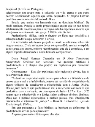 Pesquisa1 (Livros em Português) 67
selecionando um grupo para a salvação ou vida eterna e um outro
decreto selecionando aqueles que serão destruídos. O próprio Calvino
qualificou-o como terrível decreto de Deus.
Estaria este ensino em harmonia com as doutrinas bíblicas? De
modo nenhum. Porque a dupla predestinação ensina que se não fomos
arbitrariamente escolhidos para a salvação, não há esperança, mesmo que
almejemos ardentemente esta graça. A Bíblia não diz isto.
Predestinação bíblica, seria o decreto de Deus que possibilita a
salvação a todos os que aceitarem a Cristo.
Os adventistas não temos pregado e escrito o suficiente sobre este
magno assunto. Creio ser nosso dever compreendê-lo melhor e expô-lo
com clareza aos outros, embora reconhecendo, que ele é complexo, e em
alguns aspectos transcende a nossa limitada compreensão.
Disse Russel Norman Champlin em O Novo Testamento
Interpretado Versículo por Versículo: "As questões relativas à
predestinação e à eleição não podem ser explicadas por raciocínio
humanos."
Concordamos – Elas são explicadas pelo raciocínio divino, isto é,
pela Palavra de Deus.
"A doutrina da predestinação de uns para o bem e a felicidade e de
outros para a mal e a infelicidade, parece ter nascido da necessidade de
alguns teólogos de conciliarem a misericórdia com a Justiça Divina.
Deus é justo com os que predestina ao mal e misericordioso com os que
predestina para a salvação. As passagens de Isaías 1:27 e Rom. 3:25
negam que a misericórdia e a justiça sejam atributos divinos distintos;
Deus não é metade misericórdia e metade justiça, mas inteiramente
misericórdia e inteiramente justiça." – Hans K. LaRondelle, Apostila
Predestinação Bíblica.
Em que passagens e fatos bíblicos se baseiam os defensores da
predestinação divina para a perdição?
As passagens mais enfáticas para eles são:
 