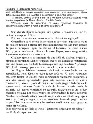 Pesquisa1 (Livros em Português) 7
será habilitado a pregar sermões que encerrem uma mensagem direta,
definida, e ajudarão os ouvintes a escolherem o caminho certo."
"O ministro que se arrisca a ensinar a verdade possuindo apenas leves
noções da palavra de Deus, ofende o Espírito Santo."1
"Penetrai além da superfície; os mais preciosos tesouros do
pensamento aguardam o hábil e diligente estudante."2
Sem dúvida alguma o original nos ajudará a compreender melhor
muitas mensagens bíblicas.
Por que tantas pessoas temem estudar o hebraico e o grego?
Generalizou-se na mente dos estudantes que estas línguas são muito
difíceis. Entretanto a prática nos mostrará que elas não são mais difíceis
do que o português, inglês ou alemão. O hebraico, no início é mais
difícil, por ser totalmente diferente da nossa língua, mas a sua gramática
é bastante simples em sua estrutura.
O grego apresenta a vantagem de que 85% do alfabeto é quase o
mesmo do português. Muitos símbolos gregos são usados na matemática,
mas não há nenhum símbolo hebraico que nos seja familiar. A principal
dificuldade com o grego está em seu complexo sistema verbal.
As línguas bíblicas requerem dedicação e constância no seu
aprendizado. John Know estudou grego após os 50 anos. Alexander
Maclaren tornou-se um dos mais competentes pregadores modernos, e
uma das razões apresentadas para este sucesso, dizem os que o
conheceram, foi o seu profundo conhecimento do grego e do hebraico. O
conhecimento de uma faceta da vida de Erasmo deveria servir de
estimulo aos nossos estudantes de teologia. Escrevendo a um amigo,
enquanto estudava por conta própria na Universidade de Paris, declarou:
"Tenho-me dedicado inteiramente de corpo e alma ao estudo de grego, e
assim que conseguir algum dinheiro, comprarei livros de grego e depois
roupas." Por isso tornou-se um dos maiores eruditos da língua grega no
tempo da Reforma.
Suas palavras no prefácio do Novo Testamento Grego, por ele editado
em 1516, são significativas:
 