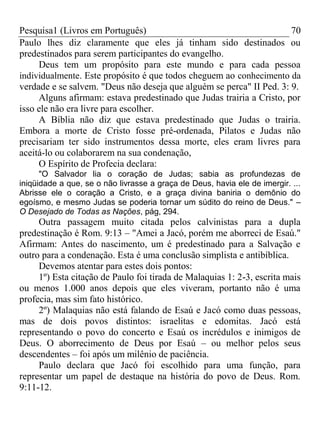 Pesquisa1 (Livros em Português) 70
Paulo lhes diz claramente que eles já tinham sido destinados ou
predestinados para serem participantes do evangelho.
Deus tem um propósito para este mundo e para cada pessoa
individualmente. Este propósito é que todos cheguem ao conhecimento da
verdade e se salvem. "Deus não deseja que alguém se perca" II Ped. 3: 9.
Alguns afirmam: estava predestinado que Judas trairia a Cristo, por
isso ele não era livre para escolher.
A Bíblia não diz que estava predestinado que Judas o trairia.
Embora a morte de Cristo fosse pré-ordenada, Pilatos e Judas não
precisariam ter sido instrumentos dessa morte, eles eram livres para
aceitá-lo ou colaborarem na sua condenação,
O Espírito de Profecia declara:
"O Salvador lia o coração de Judas; sabia as profundezas de
iniqüidade a que, se o não livrasse a graça de Deus, havia ele de imergir. ...
Abrisse ele o coração a Cristo, e a graça divina baniria o demônio do
egoísmo, e mesmo Judas se poderia tornar um súdito do reino de Deus." –
O Desejado de Todas as Nações, pág, 294.
Outra passagem muito citada pelos calvinistas para a dupla
predestinação é Rom. 9:13 – "Amei a Jacó, porém me aborreci de Esaú."
Afirmam: Antes do nascimento, um é predestinado para a Salvação e
outro para a condenação. Esta é uma conclusão simplista e antibíblica.
Devemos atentar para estes dois pontos:
1º) Esta citação de Paulo foi tirada de Malaquias 1: 2-3, escrita mais
ou menos 1.000 anos depois que eles viveram, portanto não é uma
profecia, mas sim fato histórico.
2º) Malaquias não está falando de Esaú e Jacó como duas pessoas,
mas de dois povos distintos: israelitas e edomitas. Jacó está
representando o povo do concerto e Esaú os incrédulos e inimigos de
Deus. O aborrecimento de Deus por Esaú – ou melhor pelos seus
descendentes – foi após um milênio de paciência.
Paulo declara que Jacó foi escolhido para uma função, para
representar um papel de destaque na história do povo de Deus. Rom.
9:11-12.
 