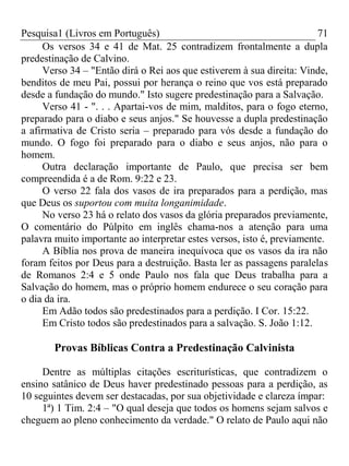 Pesquisa1 (Livros em Português) 71
Os versos 34 e 41 de Mat. 25 contradizem frontalmente a dupla
predestinação de Calvino.
Verso 34 – "Então dirá o Rei aos que estiverem à sua direita: Vinde,
benditos de meu Pai, possui por herança o reino que vos está preparado
desde a fundação do mundo." Isto sugere predestinação para a Salvação.
Verso 41 - ". . . Apartai-vos de mim, malditos, para o fogo eterno,
preparado para o diabo e seus anjos." Se houvesse a dupla predestinação
a afirmativa de Cristo seria – preparado para vós desde a fundação do
mundo. O fogo foi preparado para o diabo e seus anjos, não para o
homem.
Outra declaração importante de Paulo, que precisa ser bem
compreendida é a de Rom. 9:22 e 23.
O verso 22 fala dos vasos de ira preparados para a perdição, mas
que Deus os suportou com muita longanimidade.
No verso 23 há o relato dos vasos da glória preparados previamente,
O comentário do Púlpito em inglês chama-nos a atenção para uma
palavra muito importante ao interpretar estes versos, isto é, previamente.
A Bíblia nos prova de maneira inequívoca que os vasos da ira não
foram feitos por Deus para a destruição. Basta ler as passagens paralelas
de Romanos 2:4 e 5 onde Paulo nos fala que Deus trabalha para a
Salvação do homem, mas o próprio homem endurece o seu coração para
o dia da ira.
Em Adão todos são predestinados para a perdição. I Cor. 15:22.
Em Cristo todos são predestinados para a salvação. S. João 1:12.
Provas Bíblicas Contra a Predestinação Calvinista
Dentre as múltiplas citações escriturísticas, que contradizem o
ensino satânico de Deus haver predestinado pessoas para a perdição, as
10 seguintes devem ser destacadas, por sua objetividade e clareza ímpar:
1ª) 1 Tim. 2:4 – "O qual deseja que todos os homens sejam salvos e
cheguem ao pleno conhecimento da verdade." O relato de Paulo aqui não
 