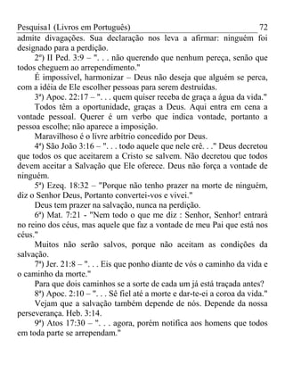 Pesquisa1 (Livros em Português) 72
admite divagações. Sua declaração nos leva a afirmar: ninguém foi
designado para a perdição.
2º) II Ped. 3:9 – ". . . não querendo que nenhum pereça, senão que
todos cheguem ao arrependimento."
É impossível, harmonizar – Deus não deseja que alguém se perca,
com a idéia de Ele escolher pessoas para serem destruídas.
3ª) Apoc. 22:17 – ". . . quem quiser receba de graça a água da vida."
Todos têm a oportunidade, graças a Deus. Aqui entra em cena a
vontade pessoal. Querer é um verbo que indica vontade, portanto a
pessoa escolhe; não aparece a imposição.
Maravilhoso é o livre arbítrio concedido por Deus.
4ª) São João 3:16 – ". . . todo aquele que nele crê. . ." Deus decretou
que todos os que aceitarem a Cristo se salvem. Não decretou que todos
devem aceitar a Salvação que Ele oferece. Deus não força a vontade de
ninguém.
5ª) Ezeq. 18:32 – "Porque não tenho prazer na morte de ninguém,
diz o Senhor Deus, Portanto convertei-vos e vivei."
Deus tem prazer na salvação, nunca na perdição.
6ª) Mat. 7:21 - "Nem todo o que me diz : Senhor, Senhor! entrará
no reino dos céus, mas aquele que faz a vontade de meu Pai que está nos
céus."
Muitos não serão salvos, porque não aceitam as condições da
salvação.
7ª) Jer. 21:8 – ". . . Eis que ponho diante de vós o caminho da vida e
o caminho da morte."
Para que dois caminhos se a sorte de cada um já está traçada antes?
8ª) Apoc. 2:10 – ". . . Sê fiel até a morte e dar-te-ei a coroa da vida."
Vejam que a salvação também depende de nós. Depende da nossa
perseverança. Heb. 3:14.
9ª) Atos 17:30 – ". . . agora, porém notifica aos homens que todos
em toda parte se arrependam."
 