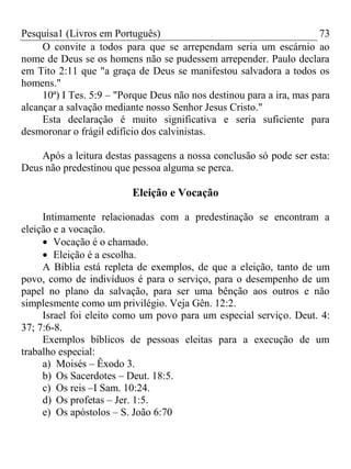 Pesquisa1 (Livros em Português) 73
O convite a todos para que se arrependam seria um escárnio ao
nome de Deus se os homens não se pudessem arrepender. Paulo declara
em Tito 2:11 que "a graça de Deus se manifestou salvadora a todos os
homens."
10ª) I Tes. 5:9 – "Porque Deus não nos destinou para a ira, mas para
alcançar a salvação mediante nosso Senhor Jesus Cristo."
Esta declaração é muito significativa e seria suficiente para
desmoronar o frágil edifício dos calvinistas.
Após a leitura destas passagens a nossa conclusão só pode ser esta:
Deus não predestinou que pessoa alguma se perca.
Eleição e Vocação
Intimamente relacionadas com a predestinação se encontram a
eleição e a vocação.
Vocação é o chamado.
Eleição é a escolha.
A Bíblia está repleta de exemplos, de que a eleição, tanto de um
povo, como de indivíduos é para o serviço, para o desempenho de um
papel no plano da salvação, para ser uma bênção aos outros e não
simplesmente como um privilégio. Veja Gên. 12:2.
Israel foi eleito como um povo para um especial serviço. Deut. 4:
37; 7:6-8.
Exemplos bíblicos de pessoas eleitas para a execução de um
trabalho especial:
a) Moisés – Êxodo 3.
b) Os Sacerdotes – Deut. 18:5.
c) Os reis –I Sam. 10:24.
d) Os profetas – Jer. 1:5.
e) Os apóstolos – S. João 6:70
 