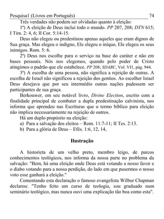 Pesquisa1 (Livros em Português) 74
Três verdades não podem ser olvidadas quanto à eleição:
1ª) A eleição de Deus inclui todo o mundo. PP 207, 208; DTN 615;
I Tim. 2: 4, 6; II Cor. 5:14-15.
Deus não elegeu ou predestinou apenas aqueles que eram dignos de
Sua graça. Mas elegeu o indigno, Ele elegeu o iníquo, Ele elegeu os seus
inimigos. Rom. 5: 6.
2ª) Deus nos escolhe para o serviço na base do caráter e não em
bases pessoais. Nós nos elegemos, quando pelo poder de Cristo
atingimos o padrão que ele estabelece. PP 208; SDABC, Vol. VI1, pág. 944.
3ª) A escolha de uma pessoa, não significa a rejeição de outras. A
escolha de Israel não significou a rejeição dos gentios. Ao escolher Israel
Deus desejava que por seu intermédio outras nações pudessem ser
participantes de sua graça.
Berkouwer, em seu notável livro, Divine Election, escrito com a
finalidade principal de combater a dupla predestinação calvinista, nos
informa que aprendeu nas Escrituras que o termo bíblico para eleição
não implica necessariamente na rejeição de outros.
Há um duplo propósito na eleição:
a) Para a salvação dos eleitos – Rom. 11:7-11; II Tes. 2:13.
b) Para a glória de Deus – Efés. 1:6, 12, 14,
Ilustração
A historieta de um velho preto, membro leigo, de parcos
conhecimentos teológicos, nos informa da nossa parte no problema da
salvação: "Bem, há uma eleição onde Deus está votando a nosso favor e
o diabo votando para a nossa perdição, do lado em que pusermos o nosso
voto esse ganhará a eleição."
Comentando esta declaração o famoso evangelista Wilbur Chapman
declarou: "Tenho feito um curso de teologia, sou graduado num
seminário teológico, mas nunca ouvi uma explicação tão boa como esta".
 