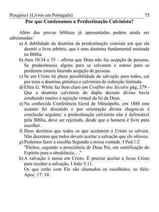 Pesquisa1 (Livros em Português) 75
Por que Condenamos a Predestinação Calvinista?
Além das provas bíblicas já apresentadas podem ainda ser
adicionadas:
a) A debilidade da doutrina da predestinação consiste em que ela
destrói o livre arbítrio, que é uma doutrina fundamental ensinada
na Bíblia.
b) Atos 10:34 e 35 – afirma que Deus não faz acepção de pessoas.
Se predestinasse alguns para se salvarem e outros para se
perderem estaria fazendo acepção de pessoas.
c) Se em Cristo há plena possibilidade de salvação para todos, cai
por terra a doutrina gnóstica e calvinista da redenção limitada.
d) Ellen G. White faz bem claro em Conflito dos Séculos pág, 279 -
Que a doutrina calvinista do duplo decreto divino havia
conduzido muitos à rejeição virtual da lei de Deus.
e) Na conhecida Conferência Geral de Mineápolis, em 1888 este
assunto foi discutido e por orientação divina chegou-se à
conclusão seguinte: a predestinação calvinista não é defensável
pela Bíblia, deve ser rejeitada, desde que o homem é livre para
escolher.
f) Deus decretou que todos os que aceitarem a Cristo se salvem.
Não decretou que todos devem aceitar a salvação que ele oferece.
g) Podemos fazer a escolha Segundo a nossa vontade. I Ped.1:2
"Eleitos, segundo a presciência de Deus Pai, em santificação do
Espírito para a obediência. . ."
h) A salvação é nossa em Cristo. É preciso aceitar a Jesus Cristo
para receber a salvação. I João 5:11.
Os que estão com Ele são chamados os escolhidos, os fiéis.
Apoc. 17: 14.
 