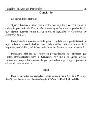 Pesquisa1 (Livros em Português) 76
Conclusão
Os adventistas cremos:
"Que o homem é livre para escolher ou rejeitar o oferecimento da
salvação por meio de Cristo; não cremos que Deus tenha predestinado
que alguns homens sejam salvos e outros perdidos" – Questions on
Doctrine, pág. 23.
Compreendida em seu sentido positivo e bíblico a predestinação é
algo sublime, é confortadora para cada cristão, mas em seu sentido
negativo, antibíblico, calvinista pode levar ao fracasso na carreira cristã.
Passagens bíblicas que falam de predestinação nos afirmam que
fomos predestinados para a Salvação, por meio de Jesus Cristo.
Rendamos sempre louvores a Ele por este sublime privilégio, que nos é
oferecido graciosa mente.
Nota
Dentre as fontes consultadas a mais valiosa foi a Apostila Herança
Teológica Protestante, Predestinação Bíblica do Prof. LaRondelle.
 
