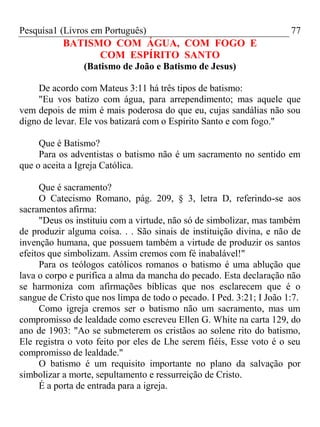 Pesquisa1 (Livros em Português) 77
BATISMO COM ÁGUA, COM FOGO E
COM ESPÍRITO SANTO
(Batismo de João e Batismo de Jesus)
De acordo com Mateus 3:11 há três tipos de batismo:
"Eu vos batizo com água, para arrependimento; mas aquele que
vem depois de mim é mais poderosa do que eu, cujas sandálias não sou
digno de levar. Ele vos batizará com o Espírito Santo e com fogo."
Que é Batismo?
Para os adventistas o batismo não é um sacramento no sentido em
que o aceita a Igreja Católica.
Que é sacramento?
O Catecismo Romano, pág. 209, § 3, letra D, referindo-se aos
sacramentos afirma:
"Deus os instituiu com a virtude, não só de simbolizar, mas também
de produzir alguma coisa. . . São sinais de instituição divina, e não de
invenção humana, que possuem também a virtude de produzir os santos
efeitos que simbolizam. Assim cremos com fé inabalável!"
Para os teólogos católicos romanos o batismo é uma ablução que
lava o corpo e purifica a alma da mancha do pecado. Esta declaração não
se harmoniza com afirmações bíblicas que nos esclarecem que é o
sangue de Cristo que nos limpa de todo o pecado. I Ped. 3:21; I João 1:7.
Como igreja cremos ser o batismo não um sacramento, mas um
compromisso de lealdade como escreveu Ellen G. White na carta 129, do
ano de 1903: "Ao se submeterem os cristãos ao solene rito do batismo,
Ele registra o voto feito por eles de Lhe serem fiéis, Esse voto é o seu
compromisso de lealdade."
O batismo é um requisito importante no plano da salvação por
simbolizar a morte, sepultamento e ressurreição de Cristo.
É a porta de entrada para a igreja.
 