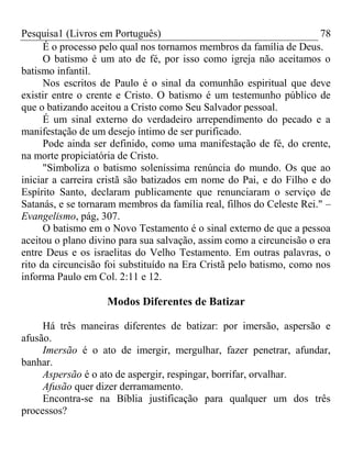 Pesquisa1 (Livros em Português) 78
É o processo pelo qual nos tornamos membros da família de Deus.
O batismo é um ato de fé, por isso como igreja não aceitamos o
batismo infantil.
Nos escritos de Paulo é o sinal da comunhão espiritual que deve
existir entre o crente e Cristo. O batismo é um testemunho público de
que o batizando aceitou a Cristo como Seu Salvador pessoal.
É um sinal externo do verdadeiro arrependimento do pecado e a
manifestação de um desejo íntimo de ser purificado.
Pode ainda ser definido, como uma manifestação de fé, do crente,
na morte propiciatória de Cristo.
"Simboliza o batismo soleníssima renúncia do mundo. Os que ao
iniciar a carreira cristã são batizados em nome do Pai, e do Filho e do
Espírito Santo, declaram publicamente que renunciaram o serviço de
Satanás, e se tornaram membros da família real, filhos do Celeste Rei." –
Evangelismo, pág, 307.
O batismo em o Novo Testamento é o sinal externo de que a pessoa
aceitou o plano divino para sua salvação, assim como a circuncisão o era
entre Deus e os israelitas do Velho Testamento. Em outras palavras, o
rito da circuncisão foi substituído na Era Cristã pelo batismo, como nos
informa Paulo em Col. 2:11 e 12.
Modos Diferentes de Batizar
Há três maneiras diferentes de batizar: por imersão, aspersão e
afusão.
Imersão é o ato de imergir, mergulhar, fazer penetrar, afundar,
banhar.
Aspersão é o ato de aspergir, respingar, borrifar, orvalhar.
Afusão quer dizer derramamento.
Encontra-se na Bíblia justificação para qualquer um dos três
processos?
 