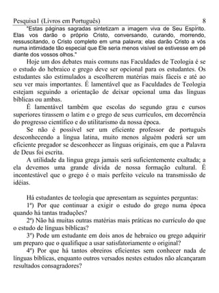 Pesquisa1 (Livros em Português) 8
"Estas páginas sagradas sintetizam a imagem viva de Seu Espírito.
Elas vos darão o próprio Cristo, conversando, curando, morrendo,
ressuscitando, o Cristo completo em uma palavra; elas darão Cristo a vós
numa intimidade tão especial que Ele seria menos visível se estivesse em pé
diante dos vossos olhos."
Hoje um dos debates mais comuns nas Faculdades de Teologia é se
o estudo do hebraico e grego deve ser opcional para os estudantes. Os
estudantes são estimulados a escolherem matérias mais fáceis e até ao
seu ver mais importantes. É lamentável que as Faculdades de Teologia
estejam seguindo a orientação de deixar opcional uma das línguas
bíblicas ou ambas.
É lamentável também que escolas do segundo grau e cursos
superiores tirassem o latim e o grego de seus currículos, em decorrência
do progresso científico e do utilitarismo da nossa época.
Se não é possível ser um eficiente professor de português
desconhecendo a língua latina, muito menos alguém poderá ser um
eficiente pregador se desconhecer as línguas originais, em que a Palavra
de Deus foi escrita.
A utilidade da língua grega jamais será suficientemente exaltada; a
ela devemos uma grande divida de nossa formação cultural. É
incontestável que o grego é o mais perfeito veículo na transmissão de
idéias.
Há estudantes de teologia que apresentam as seguintes perguntas:
1ª) Por que continuar a exigir o estudo do grego numa época
quando há tantas traduções?
2ª) Não há muitas outras matérias mais práticas no currículo do que
o estudo de línguas bíblicas?
3º) Pode um estudante em dois anos de hebraico ou grego adquirir
um preparo que o qualifique a usar satisfatoriamente o original?
4º) Por que há tantos obreiros eficientes sem conhecer nada de
línguas bíblicas, enquanto outros versados nestes estudos não alcançaram
resultados consagradores?
 
