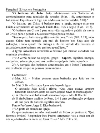 Pesquisa1 (Livros em Português) 80
"O batismo de João. João administrava um 'batismo de
arrependimento para remissão de pecados (Mar. 1:4), antecipando o
batismo no Espírito e em fogo que o Messias exerceria (Mat. 3:10)."
"O batismo em Cristo é batismo para a igreja, porque estar em
Cristo é ser membro do corpo de Cristo (Gál. 3:27 e segs.; I Cor. 12:13).
"O batismo em Cristo é para uma vida segundo o padrão da morte
de Cristo para o pecado e Sua ressurreição para a retidão.
"Sendo que o batismo significa a união com Cristo (Gál. 3:27), tudo
quanto Cristo tem operado em prol do homem nos Seus atos de
redenção, e tudo quanto Ele outorga a ele em virtude dos mesmos, é
associado com o batismo nos escritos apostòlicos."1
A Igreja Adventista administra o batismo por imersão escudada nas
seguintes premissas:
1º) O verbo batizar no original grego – baptizo, significa imergir,
mergulhar, submergir, como nos confirma a própria história profana.
2º) A narração dos batismos apresentados em o Novo Testamento
são evidência de que as pessoas eram imersas.
Confiramos:
a) Mat. 3:6. – Muitas pessoas eram batizadas por João no rio
Jordão.
b) Mat. 3:16. – Batizado Jesus saiu logo da água.
O apóstolo João (3:23) afirma: "Ora, João estava também
batizando em Enom, perto de Salim, porque havia ali muitas águas."
c) A referência ao batismo do eunuco etíope – Atos 8:38 e 39.
d) O simbolismo paulino de Rom. 6:4 é uma confirmação evidente
de que para ele batismo significa imersão.
Para o Professor Jorge E. Rice batismo é:
1º) A porta de entrada na igreja.
Os que ouviram o sermão pentecostal de Pedro perguntaram: "Que
faremos irmãos? Respondeu-lhes Pedro: Arrependei-vos e cada um de
vós seja batizado em nome de Jesus Cristo." Atos 2:37 e 38.
 